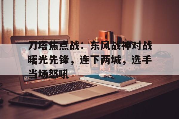 乐竞体育登录入口-刀塔焦点战：东风战神对战曙光先锋，连下两城，选手当场怒吼